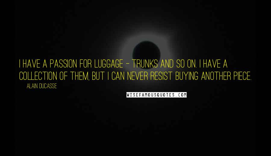 Alain Ducasse Quotes: I have a passion for luggage - trunks and so on. I have a collection of them, but I can never resist buying another piece.