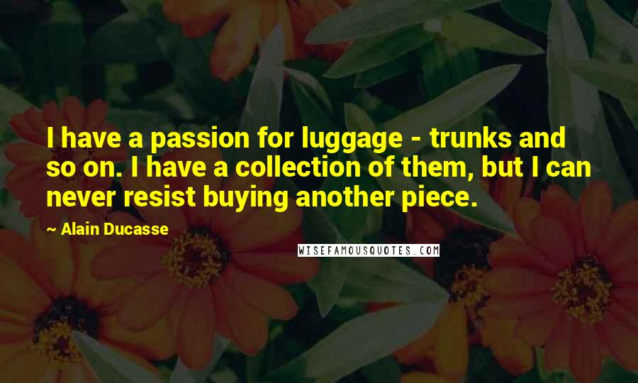 Alain Ducasse Quotes: I have a passion for luggage - trunks and so on. I have a collection of them, but I can never resist buying another piece.
