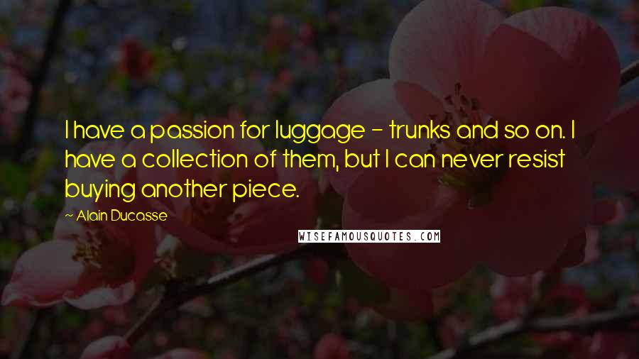 Alain Ducasse Quotes: I have a passion for luggage - trunks and so on. I have a collection of them, but I can never resist buying another piece.