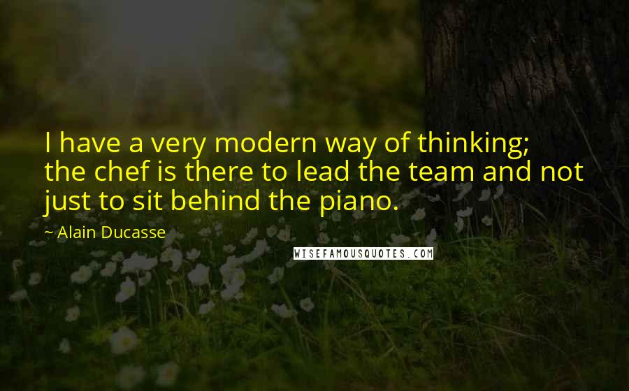 Alain Ducasse Quotes: I have a very modern way of thinking; the chef is there to lead the team and not just to sit behind the piano.