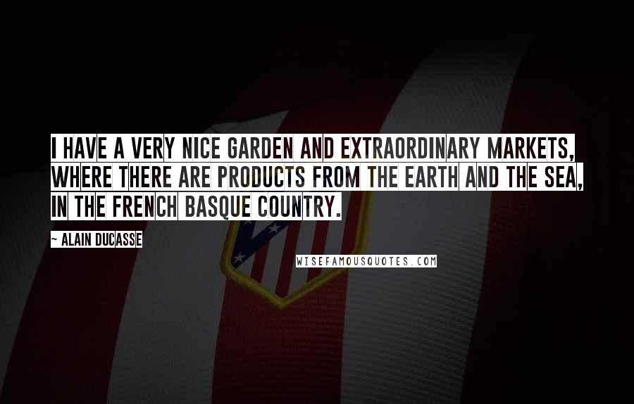 Alain Ducasse Quotes: I have a very nice garden and extraordinary markets, where there are products from the earth and the sea, in the French Basque country.