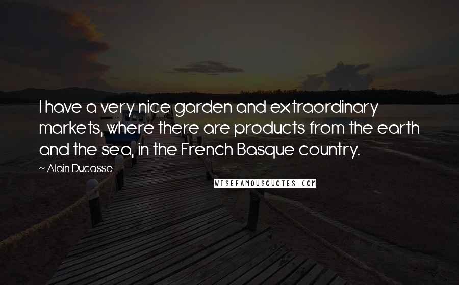 Alain Ducasse Quotes: I have a very nice garden and extraordinary markets, where there are products from the earth and the sea, in the French Basque country.