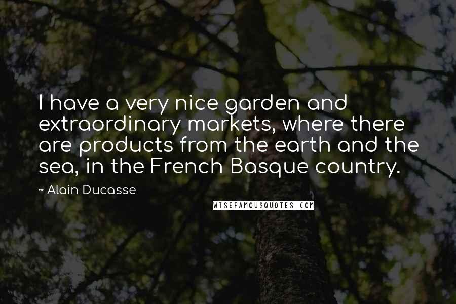 Alain Ducasse Quotes: I have a very nice garden and extraordinary markets, where there are products from the earth and the sea, in the French Basque country.