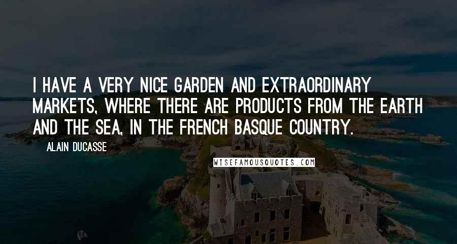 Alain Ducasse Quotes: I have a very nice garden and extraordinary markets, where there are products from the earth and the sea, in the French Basque country.