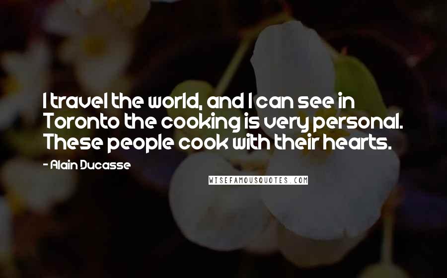 Alain Ducasse Quotes: I travel the world, and I can see in Toronto the cooking is very personal. These people cook with their hearts.