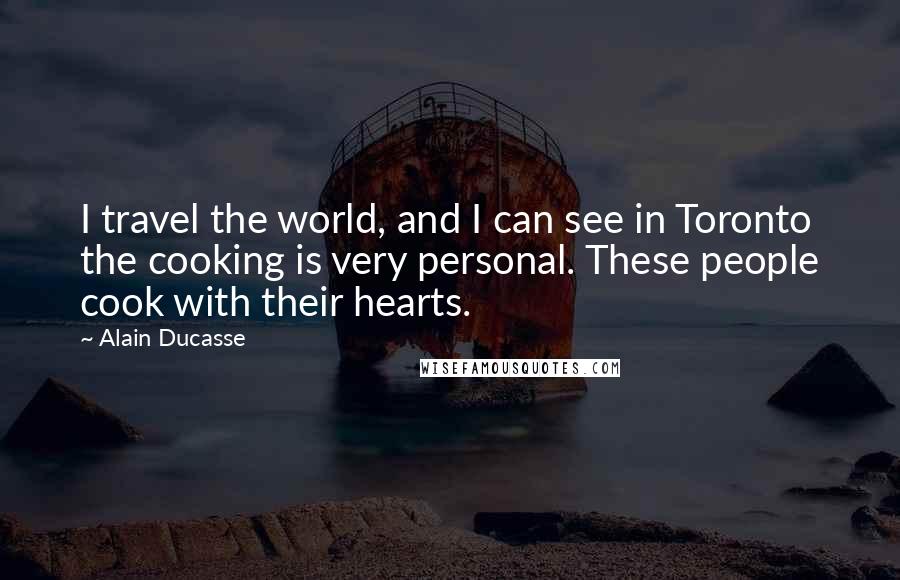 Alain Ducasse Quotes: I travel the world, and I can see in Toronto the cooking is very personal. These people cook with their hearts.