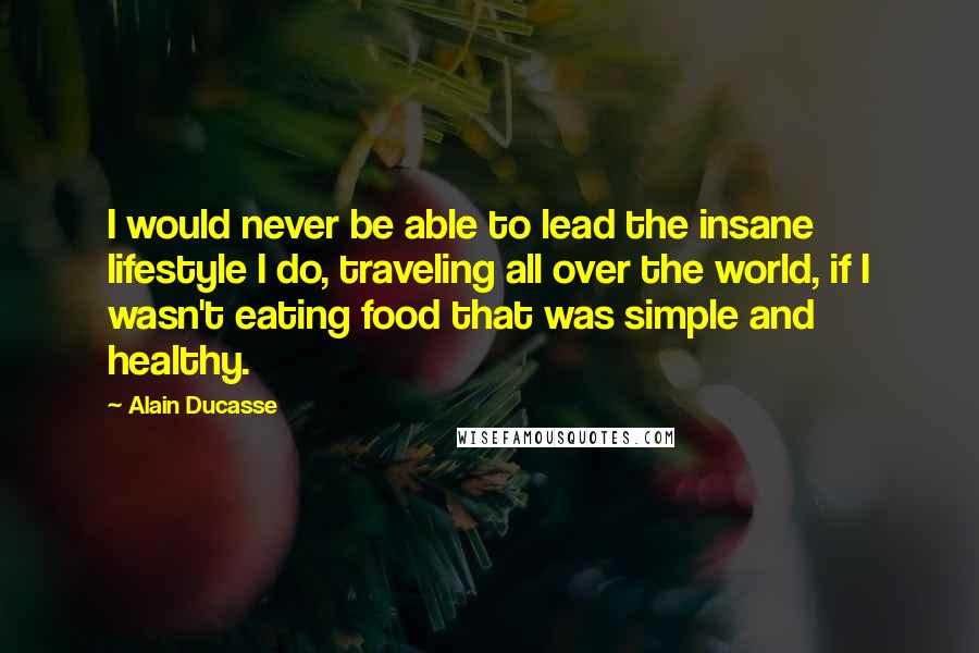 Alain Ducasse Quotes: I would never be able to lead the insane lifestyle I do, traveling all over the world, if I wasn't eating food that was simple and healthy.