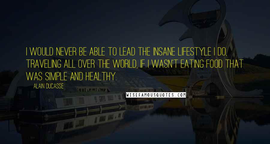 Alain Ducasse Quotes: I would never be able to lead the insane lifestyle I do, traveling all over the world, if I wasn't eating food that was simple and healthy.