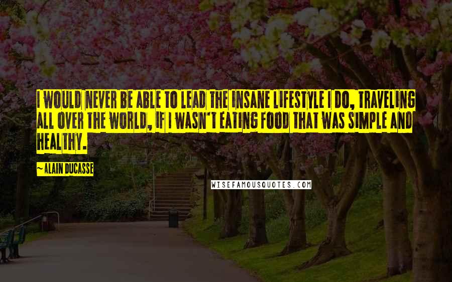 Alain Ducasse Quotes: I would never be able to lead the insane lifestyle I do, traveling all over the world, if I wasn't eating food that was simple and healthy.