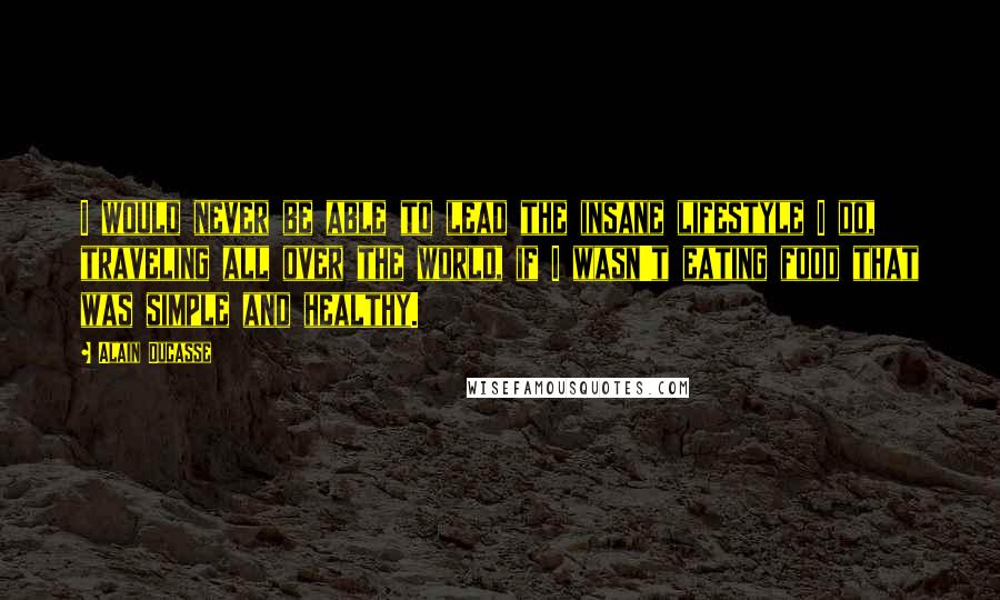 Alain Ducasse Quotes: I would never be able to lead the insane lifestyle I do, traveling all over the world, if I wasn't eating food that was simple and healthy.