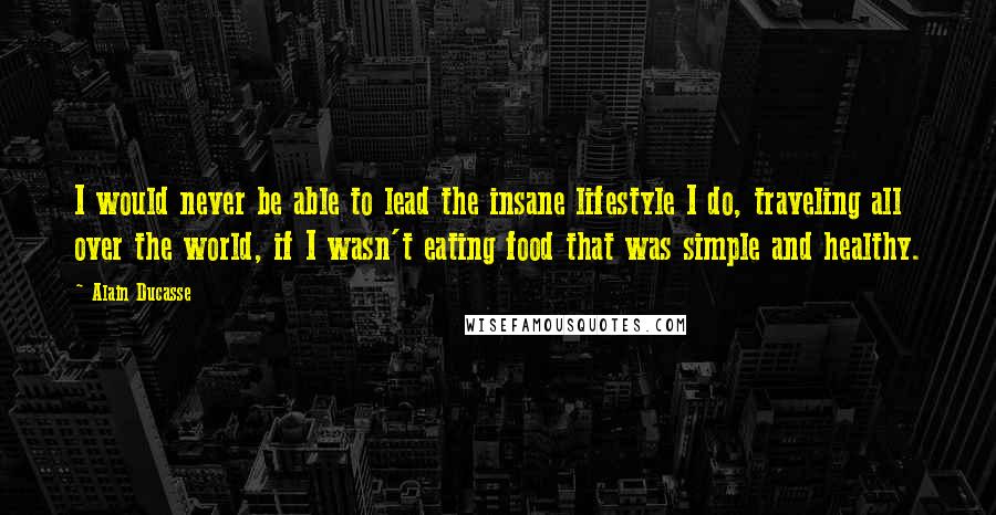 Alain Ducasse Quotes: I would never be able to lead the insane lifestyle I do, traveling all over the world, if I wasn't eating food that was simple and healthy.