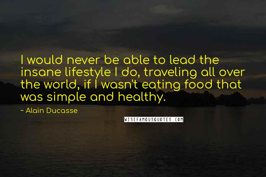Alain Ducasse Quotes: I would never be able to lead the insane lifestyle I do, traveling all over the world, if I wasn't eating food that was simple and healthy.
