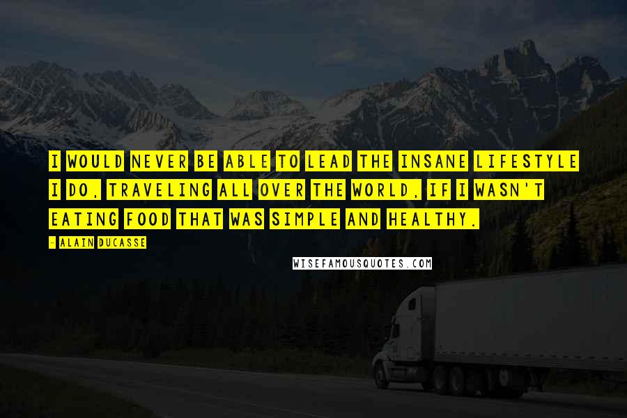 Alain Ducasse Quotes: I would never be able to lead the insane lifestyle I do, traveling all over the world, if I wasn't eating food that was simple and healthy.