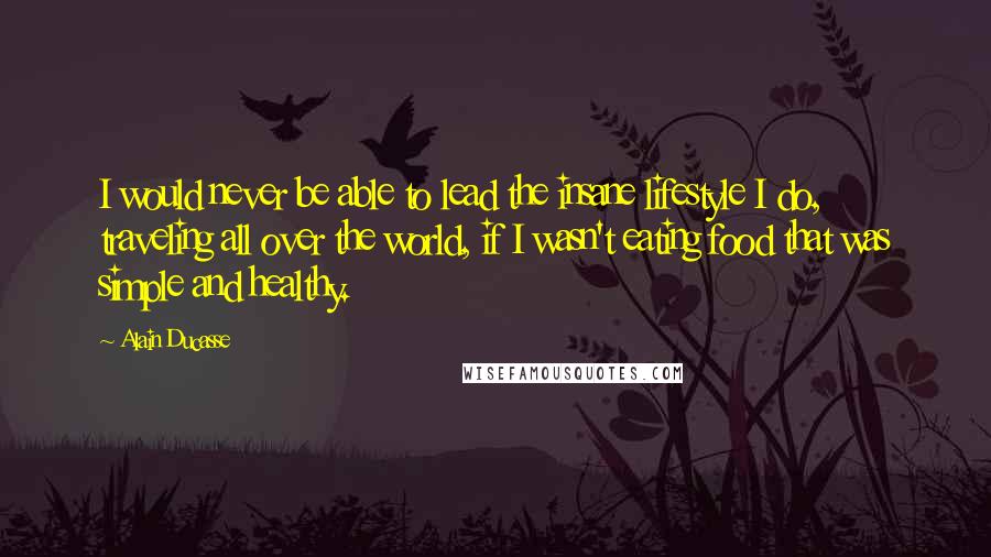 Alain Ducasse Quotes: I would never be able to lead the insane lifestyle I do, traveling all over the world, if I wasn't eating food that was simple and healthy.