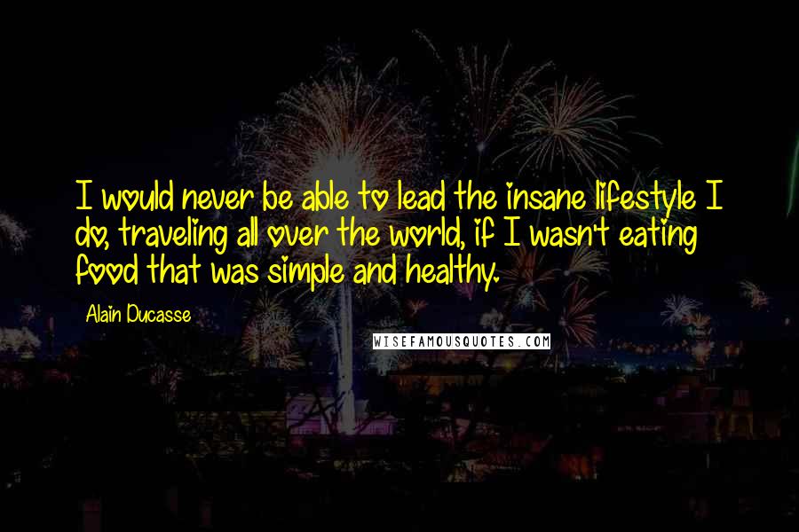 Alain Ducasse Quotes: I would never be able to lead the insane lifestyle I do, traveling all over the world, if I wasn't eating food that was simple and healthy.