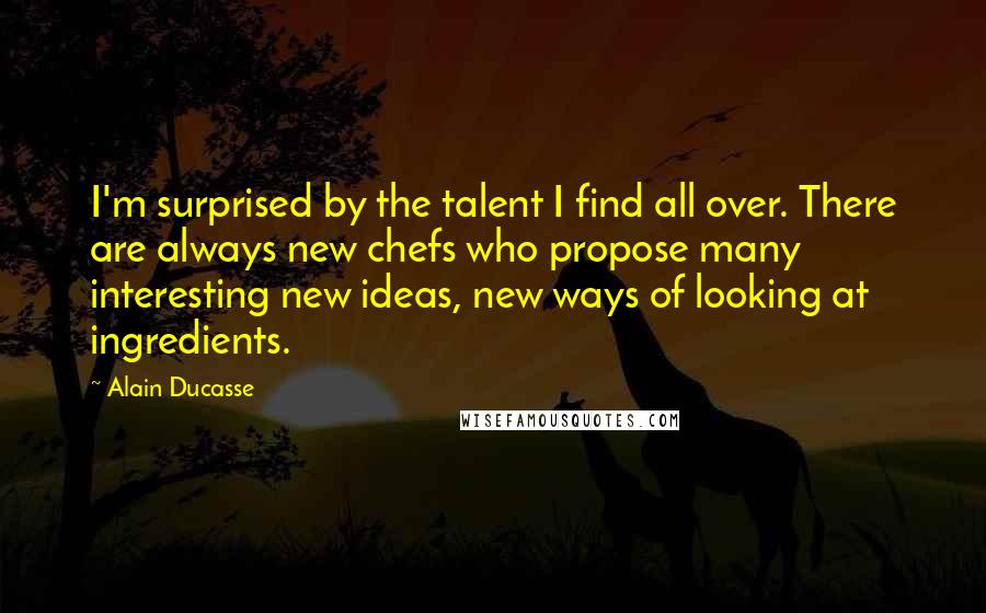 Alain Ducasse Quotes: I'm surprised by the talent I find all over. There are always new chefs who propose many interesting new ideas, new ways of looking at ingredients.