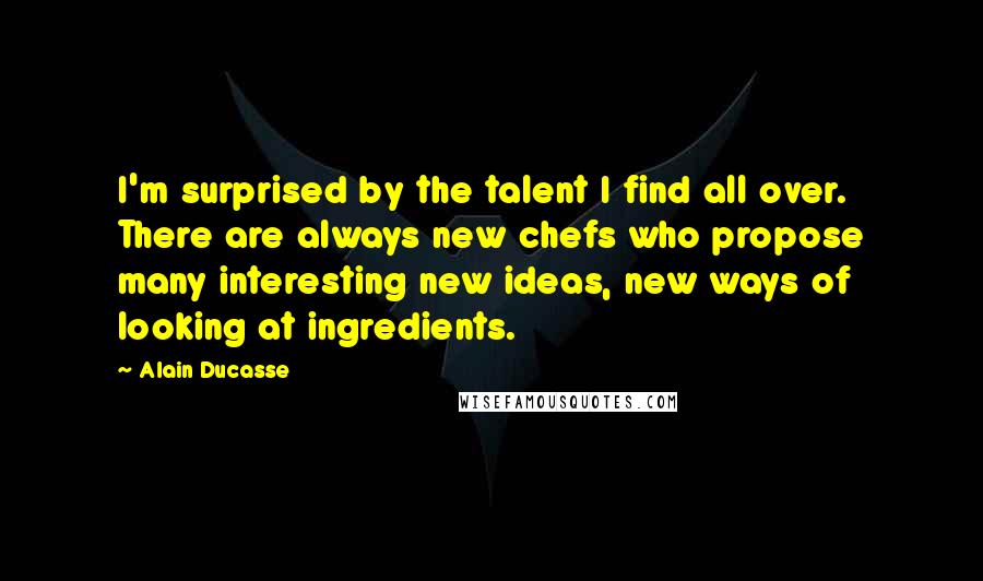 Alain Ducasse Quotes: I'm surprised by the talent I find all over. There are always new chefs who propose many interesting new ideas, new ways of looking at ingredients.