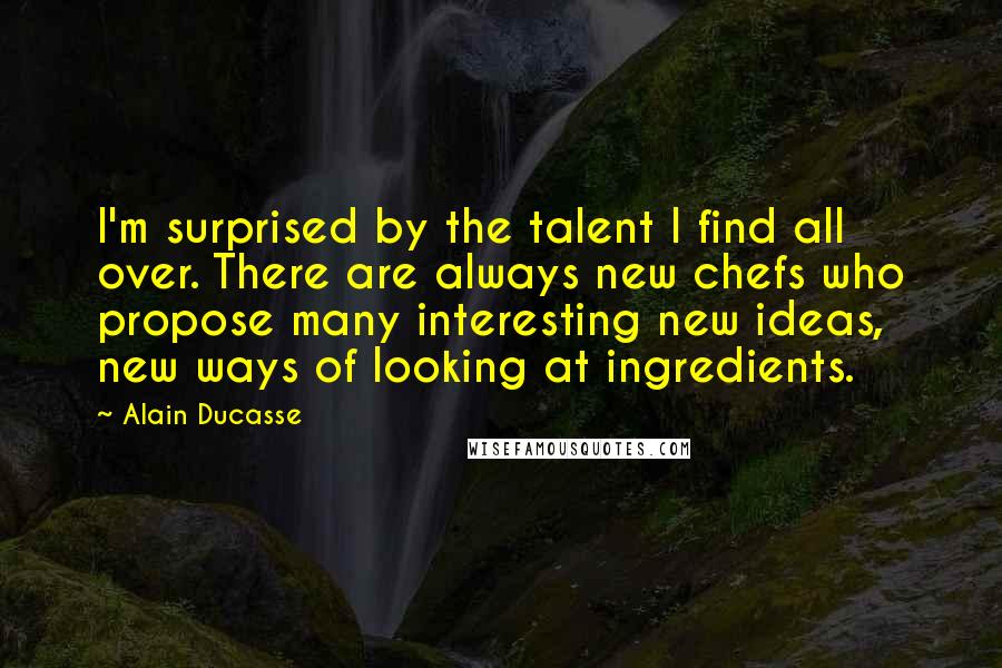 Alain Ducasse Quotes: I'm surprised by the talent I find all over. There are always new chefs who propose many interesting new ideas, new ways of looking at ingredients.