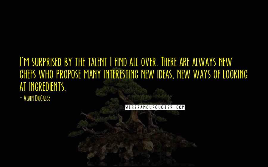 Alain Ducasse Quotes: I'm surprised by the talent I find all over. There are always new chefs who propose many interesting new ideas, new ways of looking at ingredients.