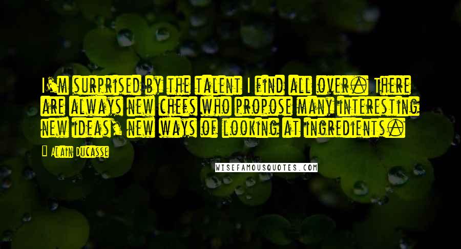 Alain Ducasse Quotes: I'm surprised by the talent I find all over. There are always new chefs who propose many interesting new ideas, new ways of looking at ingredients.