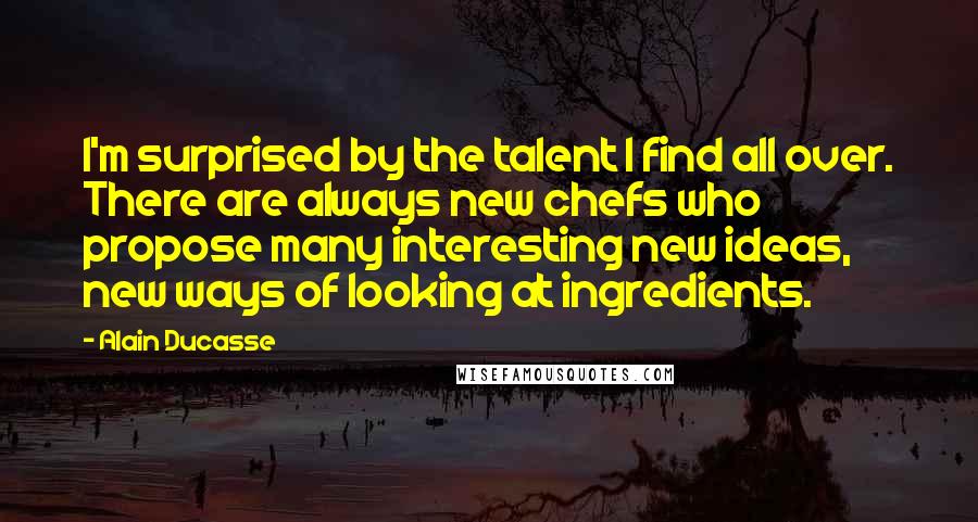 Alain Ducasse Quotes: I'm surprised by the talent I find all over. There are always new chefs who propose many interesting new ideas, new ways of looking at ingredients.