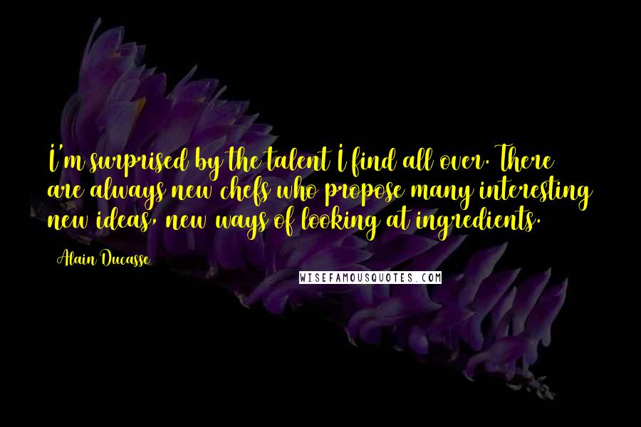 Alain Ducasse Quotes: I'm surprised by the talent I find all over. There are always new chefs who propose many interesting new ideas, new ways of looking at ingredients.