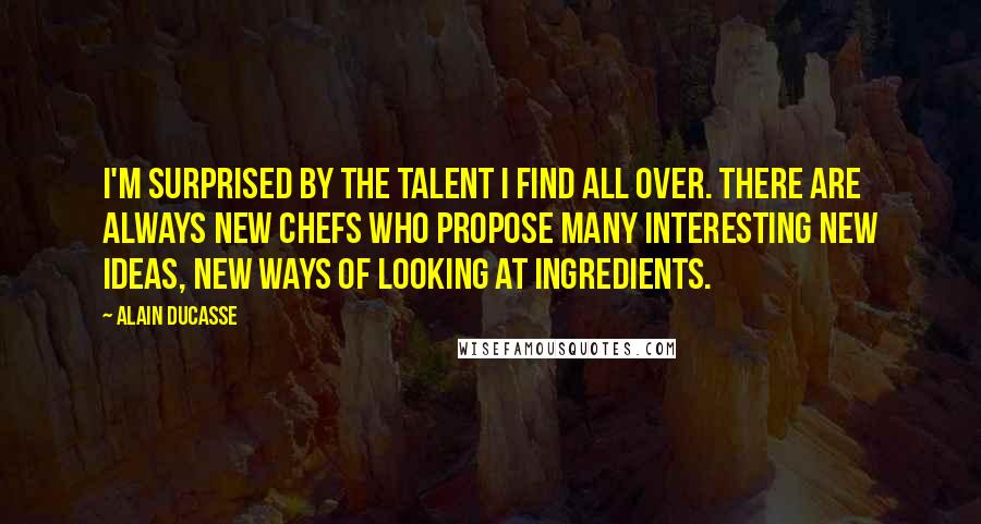 Alain Ducasse Quotes: I'm surprised by the talent I find all over. There are always new chefs who propose many interesting new ideas, new ways of looking at ingredients.