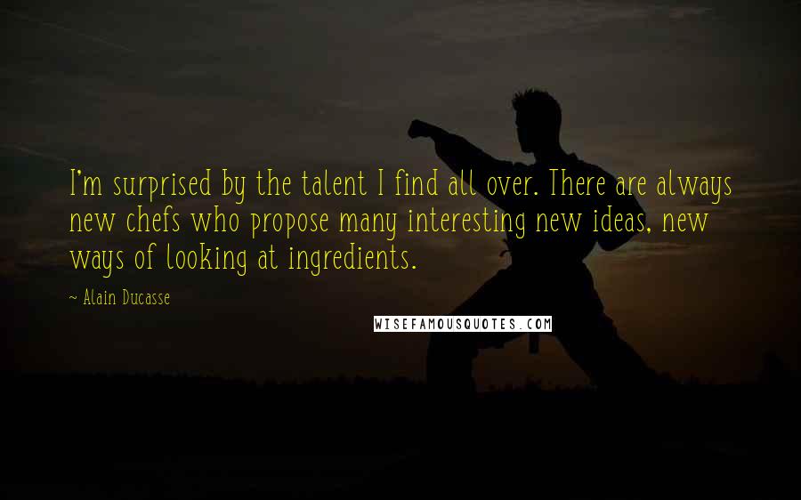 Alain Ducasse Quotes: I'm surprised by the talent I find all over. There are always new chefs who propose many interesting new ideas, new ways of looking at ingredients.