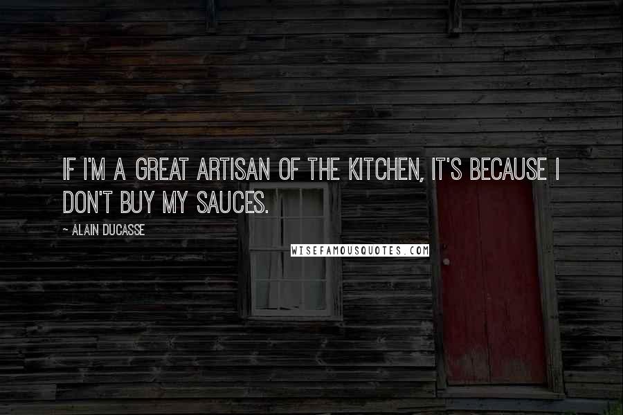 Alain Ducasse Quotes: If I'm a great artisan of the kitchen, it's because I don't buy my sauces.