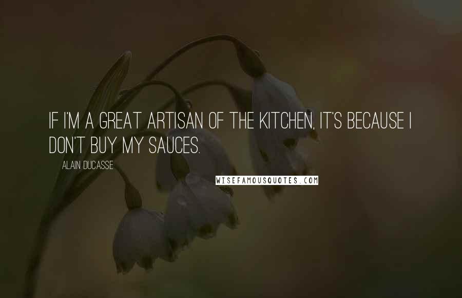 Alain Ducasse Quotes: If I'm a great artisan of the kitchen, it's because I don't buy my sauces.
