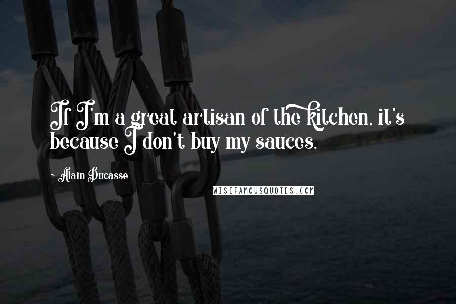 Alain Ducasse Quotes: If I'm a great artisan of the kitchen, it's because I don't buy my sauces.