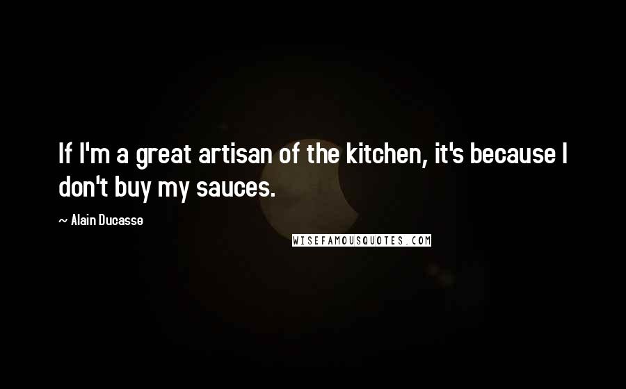 Alain Ducasse Quotes: If I'm a great artisan of the kitchen, it's because I don't buy my sauces.