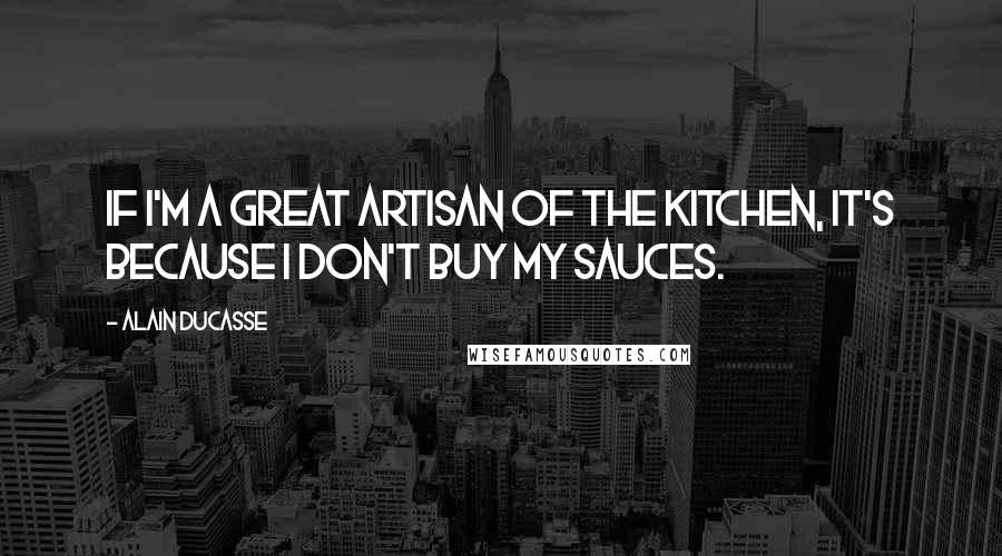 Alain Ducasse Quotes: If I'm a great artisan of the kitchen, it's because I don't buy my sauces.