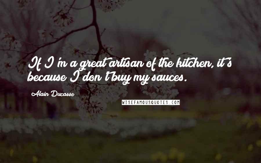 Alain Ducasse Quotes: If I'm a great artisan of the kitchen, it's because I don't buy my sauces.