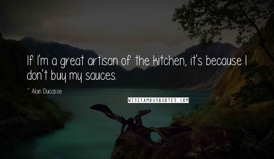 Alain Ducasse Quotes: If I'm a great artisan of the kitchen, it's because I don't buy my sauces.