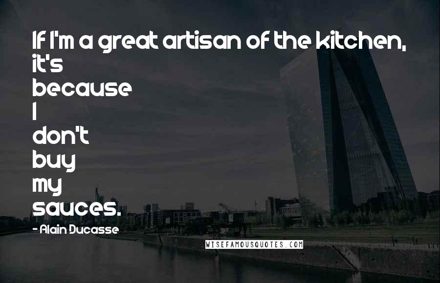Alain Ducasse Quotes: If I'm a great artisan of the kitchen, it's because I don't buy my sauces.