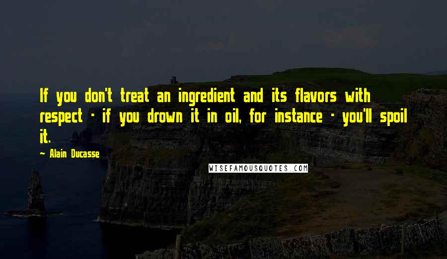 Alain Ducasse Quotes: If you don't treat an ingredient and its flavors with respect - if you drown it in oil, for instance - you'll spoil it.