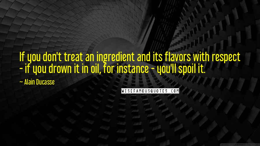 Alain Ducasse Quotes: If you don't treat an ingredient and its flavors with respect - if you drown it in oil, for instance - you'll spoil it.