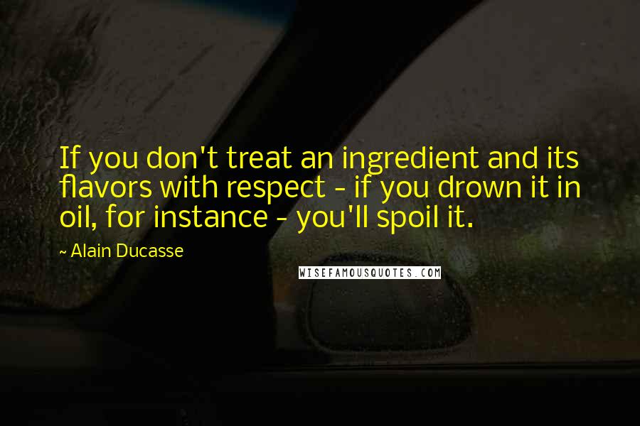 Alain Ducasse Quotes: If you don't treat an ingredient and its flavors with respect - if you drown it in oil, for instance - you'll spoil it.