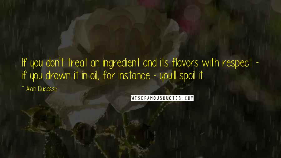 Alain Ducasse Quotes: If you don't treat an ingredient and its flavors with respect - if you drown it in oil, for instance - you'll spoil it.