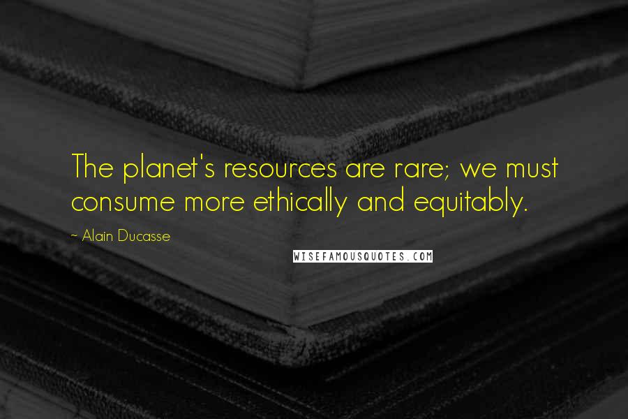 Alain Ducasse Quotes: The planet's resources are rare; we must consume more ethically and equitably.