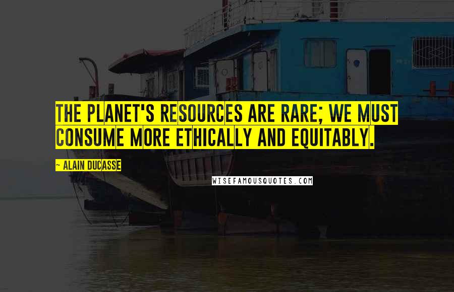 Alain Ducasse Quotes: The planet's resources are rare; we must consume more ethically and equitably.