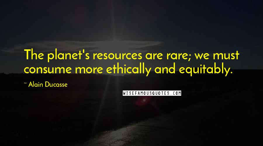 Alain Ducasse Quotes: The planet's resources are rare; we must consume more ethically and equitably.