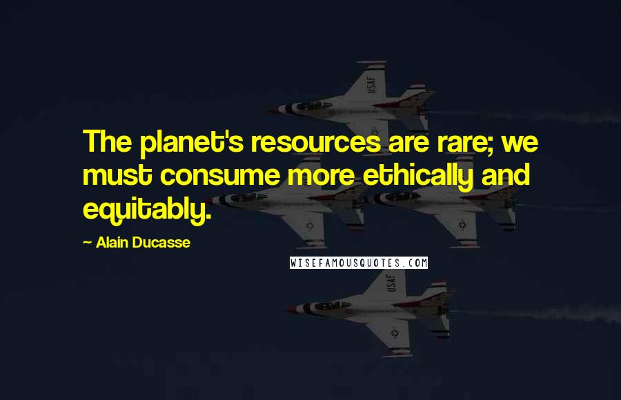 Alain Ducasse Quotes: The planet's resources are rare; we must consume more ethically and equitably.