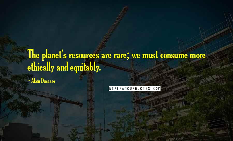 Alain Ducasse Quotes: The planet's resources are rare; we must consume more ethically and equitably.