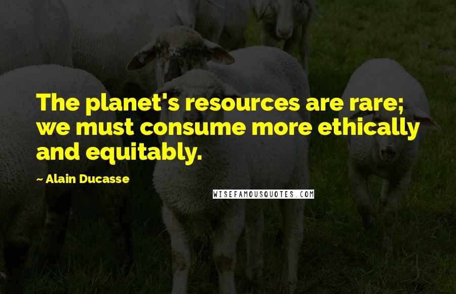 Alain Ducasse Quotes: The planet's resources are rare; we must consume more ethically and equitably.