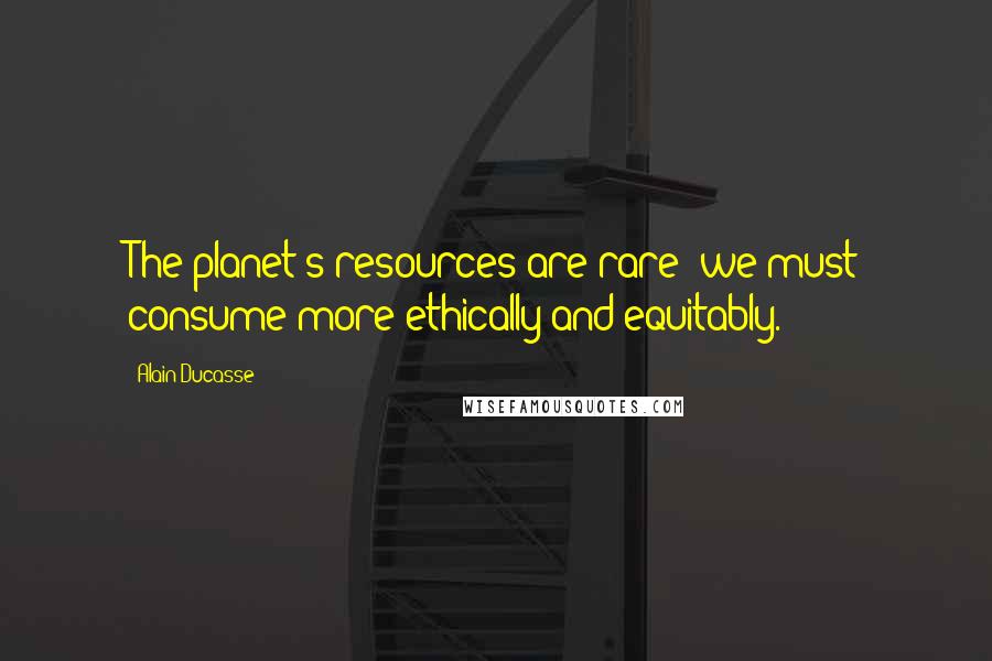 Alain Ducasse Quotes: The planet's resources are rare; we must consume more ethically and equitably.