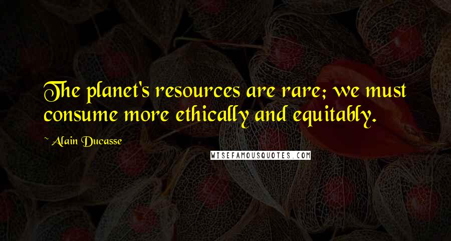 Alain Ducasse Quotes: The planet's resources are rare; we must consume more ethically and equitably.