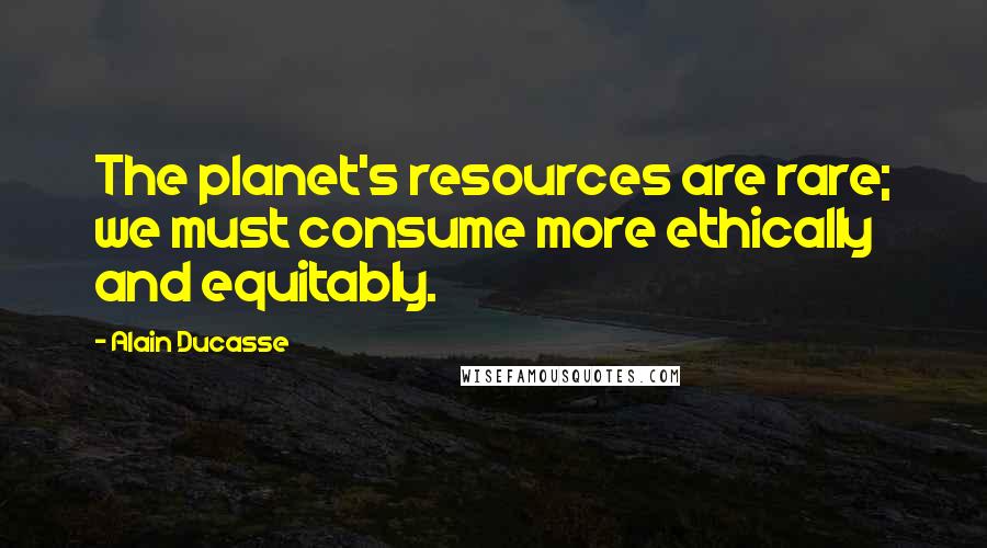 Alain Ducasse Quotes: The planet's resources are rare; we must consume more ethically and equitably.