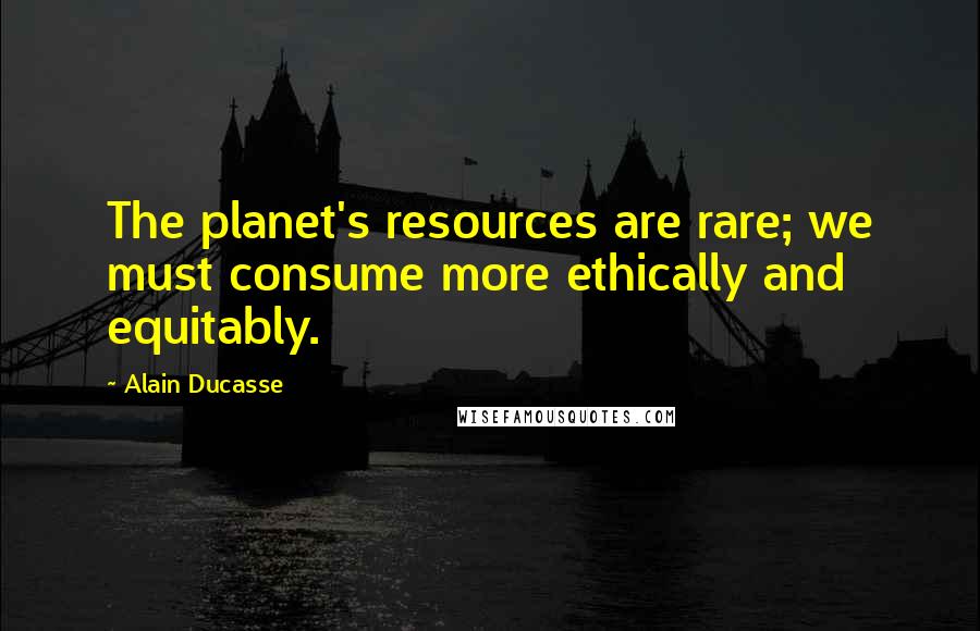 Alain Ducasse Quotes: The planet's resources are rare; we must consume more ethically and equitably.